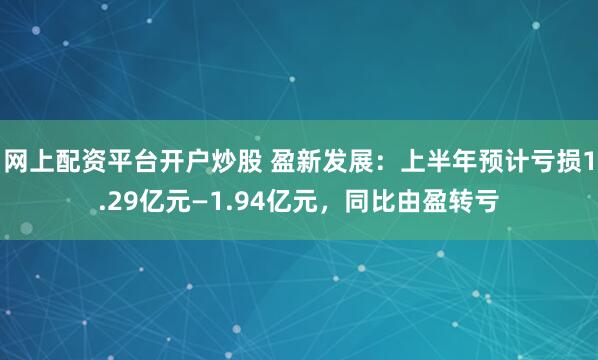 网上配资平台开户炒股 盈新发展：上半年预计亏损1.29亿元—1.94亿元，同比由盈转亏
