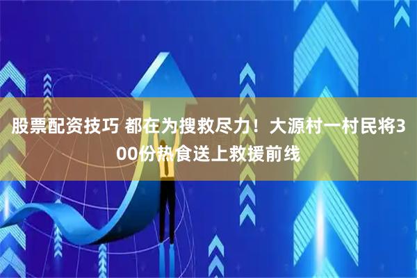 股票配资技巧 都在为搜救尽力！大源村一村民将300份热食送上救援前线