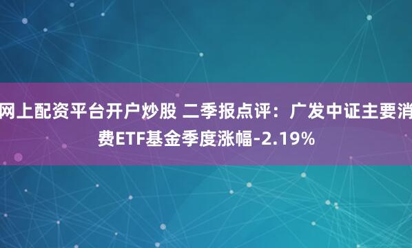 网上配资平台开户炒股 二季报点评：广发中证主要消费ETF基金季度涨幅-2.19%