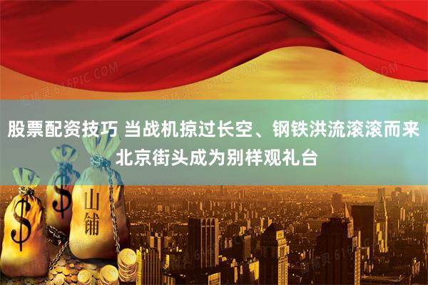 股票配资技巧 当战机掠过长空、钢铁洪流滚滚而来 北京街头成为别样观礼台