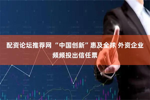 配资论坛推荐网 “中国创新”惠及全球 外资企业频频投出信任票