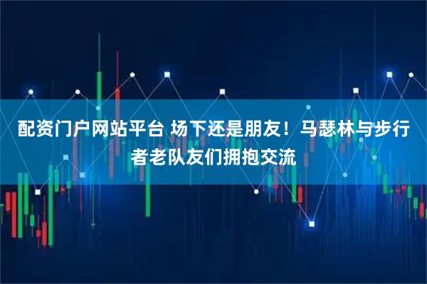 配资门户网站平台 场下还是朋友！马瑟林与步行者老队友们拥抱交流